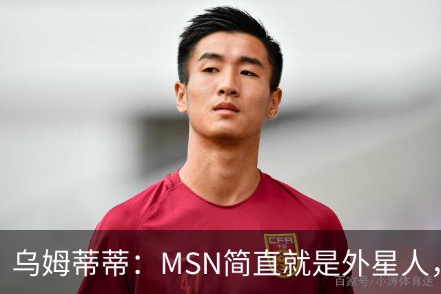 乌姆蒂蒂：MSN简直就是外星人，场上配合默契场下关系也很好