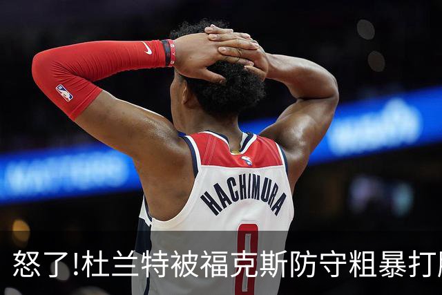 怒了!杜兰特被福克斯防守粗暴打脸激怒,一把推开示好击掌当场爆粗