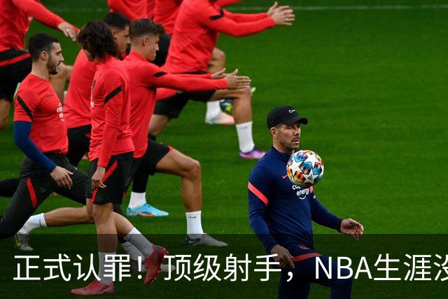 正式认罪！顶级射手，NBA生涯没了！