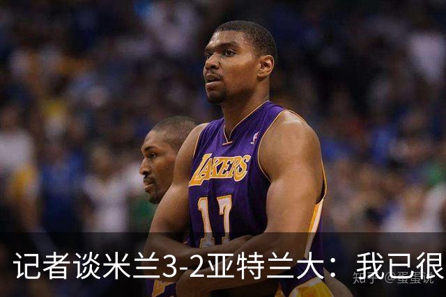 记者谈米兰3-2亚特兰大：我已很久没见过表现如此出色的米兰