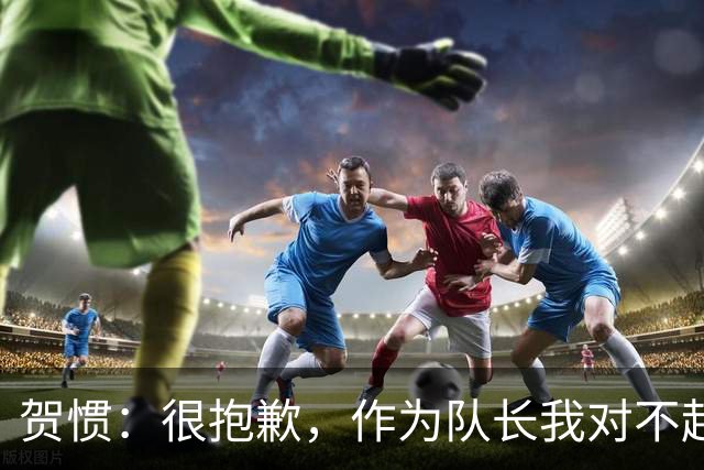 贺惯：很抱歉，作为队长我对不起来到现场的球迷