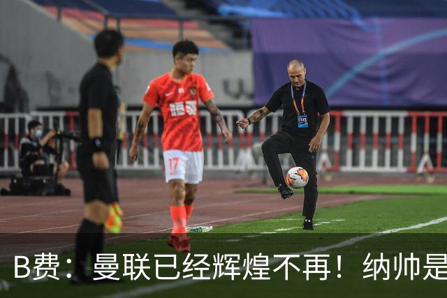B费：曼联已经辉煌不再！纳帅是曼联换帅首选！红军不排除签莫拉